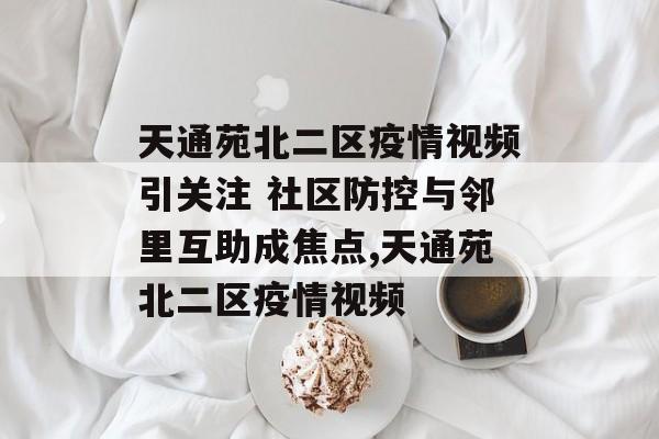 天通苑北二区疫情视频引关注 社区防控与邻里互助成焦点,天通苑北二区疫情视频